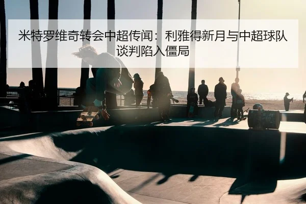 米特罗维奇转会中超传闻：利雅得新月与中超球队谈判陷入僵局